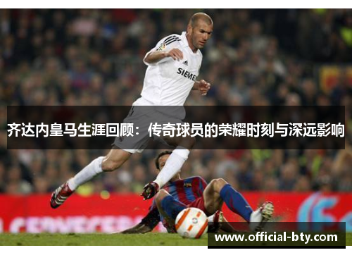 齐达内皇马生涯回顾：传奇球员的荣耀时刻与深远影响